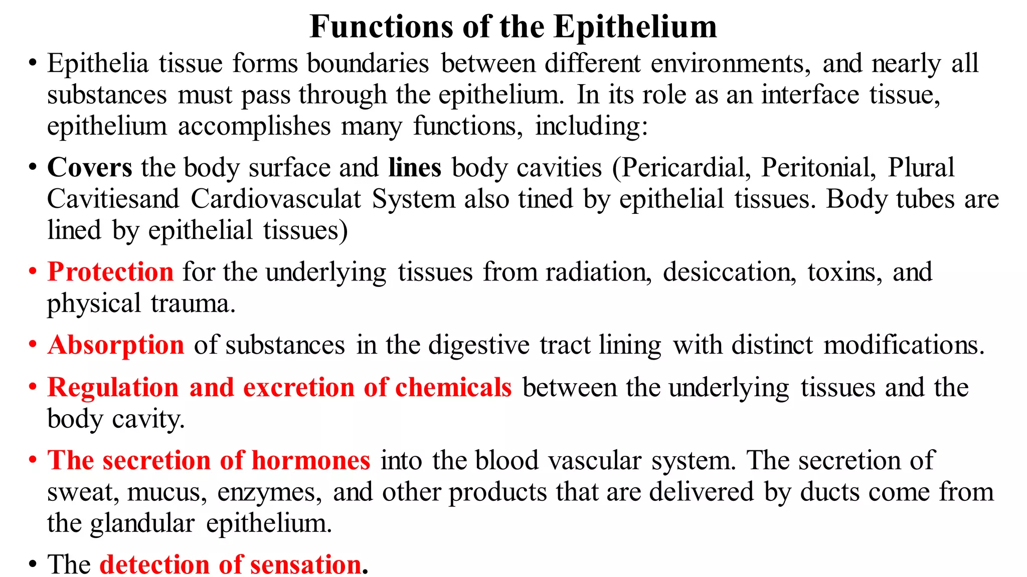 Functions of the Epithelium
• Epithelia tissue forms boundaries between different environments, and nearly all
substances must pass through the epithelium. In its role as an interface tissue,
epithelium accomplishes many functions, including:
• Covers the body surface and lines body cavities (Pericardial, Peritonial, Plural
Cavitiesand Cardiovasculat System also tined by epithelial tissues. Body tubes are
lined by epithelial tissues)
• Protection for the underlying tissues from radiation, desiccation, toxins, and
physical trauma.
• Absorption of substances in the digestive tract lining with distinct modifications.
• Regulation and excretion of chemicals between the underlying tissues and the
body cavity.
• The secretion of hormones into the blood vascular system. The secretion of
sweat, mucus, enzymes, and other products that are delivered by ducts come from
the glandular epithelium.
• The detection of sensation.
 