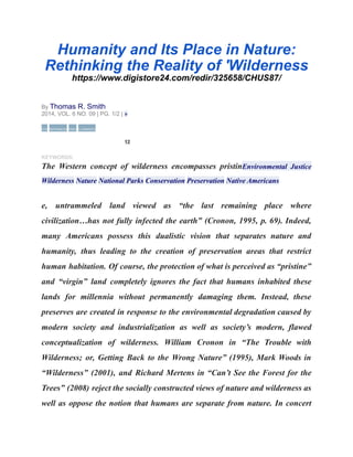 Humanity and Its Place in Nature:
Rethinking the Reality of 'Wilderness
https://www.digistore24.com/redir/325658/CHUS87/
By Thomas R. Smith
2014, VOL. 6 NO. 09 | PG. 1/2 | »
CITE REFERENCES PRINT 3 COMMENTS
12
KEYWORDS:
The Western concept of wilderness encompasses pristinEnvironmental Justice
Wilderness Nature National Parks Conservation Preservation Native Americans
e, untrammeled land viewed as “the last remaining place where
civilization…has not fully infected the earth” (Cronon, 1995, p. 69). Indeed,
many Americans possess this dualistic vision that separates nature and
humanity, thus leading to the creation of preservation areas that restrict
human habitation. Of course, the protection of what is perceived as “pristine”
and “virgin” land completely ignores the fact that humans inhabited these
lands for millennia without permanently damaging them. Instead, these
preserves are created in response to the environmental degradation caused by
modern society and industrialization as well as society’s modern, flawed
conceptualization of wilderness. William Cronon in “The Trouble with
Wilderness; or, Getting Back to the Wrong Nature” (1995), Mark Woods in
“Wilderness” (2001), and Richard Mertens in “Can’t See the Forest for the
Trees” (2008) reject the socially constructed views of nature and wilderness as
well as oppose the notion that humans are separate from nature. In concert
 