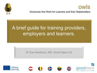 owls
Outcomes that Work for Learners and their Stakeholders
owls
Outcomes that Work for Learners and their Stakeholders
Dr Sue Newberry, MD, Good Ideas Ltd
A brief guide for training providers,
employers and learners.
 