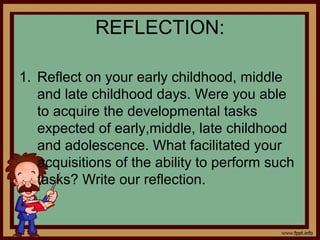 REFLECTION:
1. Reflect on your early childhood, middle
and late childhood days. Were you able
to acquire the developmental tasks
expected of early,middle, late childhood
and adolescence. What facilitated your
acquisitions of the ability to perform such
tasks? Write our reflection.
 