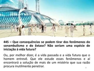445 – Que consequências se podem tirar dos fenômenos do
sonambulismo e do êxtase? Não seriam uma espécie de
iniciação à vida futura?
Ou, por melhor dizer, é a vida passada e a vida futura que o
homem entrevê. Que ele estude esses fenômenos e aí
encontrará a solução de mais de um mistério que sua razão
procura inutilmente penetrar. 10
 