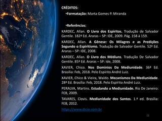 CRÉDITOS:
•Formatação: Marta Gomes P. Miranda
•Referências:
KARDEC, Allan. O Livro dos Espíritos. Tradução de Salvador
Gentile. 182ª Ed. Araras – SP: IDE, 2009. Pág. 158 à 159.
KARDEC, Allan. A Gênese: Os Milagres e as Predições
Segundo o Espiritismo. Tradução de Salvador Gentile. 52ª Ed.
Araras – SP: IDE, 2008.
KARDEC, Allan. O Livro dos Médiuns. Tradução De Salvador
Gentile. 85ª Ed. Araras – SP: Ide, 2008.
XAVIER, Chico. Nos Domínios Da Mediunidade. 36ª Ed.
Brasília: Feb, 2018. Pelo Espírito André Luiz.
XAVIER, Chico & Vieira, Waldo. Mecanismos Da Mediunidade.
28ª Ed. Brasília: Feb, 2018. Pelo Espírito André Luiz.
PERALVA, Martins. Estudando a Mediunidade. Rio De Janeiro:
FEB, 2009.
TAVARES, Clovis. Mediunidade dos Santos. 1.ª ed. Brasília:
FEB, 2012.
https://www.dicio.com.br
12
 