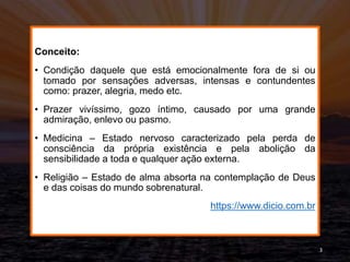 Conceito:
• Condição daquele que está emocionalmente fora de si ou
tomado por sensações adversas, intensas e contundentes
como: prazer, alegria, medo etc.
• Prazer vivíssimo, gozo íntimo, causado por uma grande
admiração, enlevo ou pasmo.
• Medicina – Estado nervoso caracterizado pela perda de
consciência da própria existência e pela abolição da
sensibilidade a toda e qualquer ação externa.
• Religião – Estado de alma absorta na contemplação de Deus
e das coisas do mundo sobrenatural.
https://www.dicio.com.br
3
 