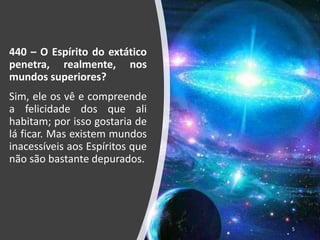 440 – O Espírito do extático
penetra, realmente, nos
mundos superiores?
Sim, ele os vê e compreende
a felicidade dos que ali
habitam; por isso gostaria de
lá ficar. Mas existem mundos
inacessíveis aos Espíritos que
não são bastante depurados.
5
 