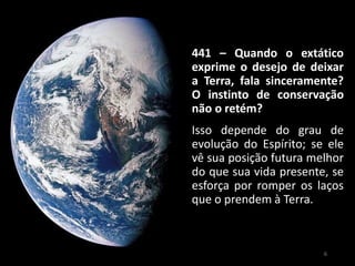441 – Quando o extático
exprime o desejo de deixar
a Terra, fala sinceramente?
O instinto de conservação
não o retém?
Isso depende do grau de
evolução do Espírito; se ele
vê sua posição futura melhor
do que sua vida presente, se
esforça por romper os laços
que o prendem à Terra.
6
 