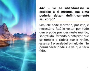 442 – Se se abandonasse o
extático a si mesmo, sua alma
poderia deixar definitivamente
seu corpo?
Sim, ele pode morrer e, por isso, é
necessário fazê-lo voltar por tudo
que o pode prender neste mundo,
sobretudo, fazendo-o entrever que
se romper a cadeia que o retém,
esse será o verdadeiro meio de não
permanecer onde ele vê que seria
feliz.
7
 