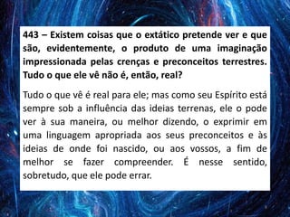 443 – Existem coisas que o extático pretende ver e que
são, evidentemente, o produto de uma imaginação
impressionada pelas crenças e preconceitos terrestres.
Tudo o que ele vê não é, então, real?
Tudo o que vê é real para ele; mas como seu Espírito está
sempre sob a influência das ideias terrenas, ele o pode
ver à sua maneira, ou melhor dizendo, o exprimir em
uma linguagem apropriada aos seus preconceitos e às
ideias de onde foi nascido, ou aos vossos, a fim de
melhor se fazer compreender. É nesse sentido,
sobretudo, que ele pode errar.
8
 