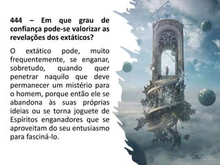 444 – Em que grau de
confiança pode-se valorizar as
revelações dos extáticos?
O extático pode, muito
frequentemente, se enganar,
sobretudo, quando quer
penetrar naquilo que deve
permanecer um mistério para
o homem, porque então ele se
abandona às suas próprias
ideias ou se torna joguete de
Espíritos enganadores que se
aproveitam do seu entusiasmo
para fasciná-lo.
9
 