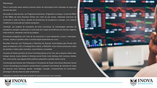 Metodologia:
Para a construção deste relatório diversas fontes de informação foram utilizadas ao longo dos
últimos três anos:
Discussão em sala de aula, nos Programas Executivos, Programas In Company, Cursos de MBAs
e Pós MBAs da Inova Business School com mais de 500 alunos, realizando exercícios de
construção e visão do futuro, através de ferramentas de prospectiva e foresight, com especial
incidência na construção de Timelines temporais;
Utilização, nos projetos de consultoria da Inova Consulting, de metodologias aplicadas de
prospectiva, foresight e coolhunting na construção dos mapas de tendências dos diversos negócios
onde atuámos, realizando mais de 150 projetos;
Entrevistas etnográficas com mais de 100 executivos C-Level debatendo o futuro, motivações,
crenças, anseios e opiniões sobre a transformação atualmente em curso;
Reuniões informais com Professores e Mentores de diversas Universidades pelo Mundo (das
quais se destacam a FIA, a Fundação Dom Cabral, o ISVOUGA, entre muitas outras) para coleta
de opiniões e visões sobre mercados, consumidores e sociedade;
Consulta de fontes parceiras da Inova Consulting (Science of the Time, Burrus Research, What’s Next,
Strategic Horizons, Success Matters) e diversas outras fontes como McKInsey, BCG, Accenture, Deloitte,
PWC, entre outras, que regularmente publicam pesquisas e opiniões sobre o tema;
Contribuição permanente dos Professores e Consultores do Grupo Inova (Inova Business School
e Inova Consulting) que produzem conhecimento e analisam movimentos de mercado em áreas
tão diversas como liderança, gestão, estratégia, inovação, comportamento do consumidor,
psicologia e demais áreas do saber empresarial.
Coletando e tratando todo este conteúdo foi possível produzir este resultado.
11
 