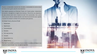 13
Perante a complexidade crescente dos mercados, a necessidade de construir frames
de conhecimento ganha cada dia mais relevância.
Este relatório apresenta as 8 Business Trends com impacto global, independente
do tamanho, abrangência ou negócio das empresas. Obviamente que dependente
de cada empresa assim será o impacto de cada Trend apresentada, mas o ponto
crítico é que ao não dar a devida atenção a esta base de pensamento para a gestão
o sucesso fica exposto a variáveis não controláveis pelos gestores.
As 8 Global Trends 4 Business (GT4B):
1. Globalização;
2. Digitalização;
3. Sustentabilidade;
4. Gerações;
5. Life Long Learning;
6. Inovação;
7. Gestão Bottom Up;
8. Mindet Startup.
Para cada Trend existem 5 predições do que considerar na análise estratégica e sua
respectiva implementação. Veja nas páginas seguintes:
 