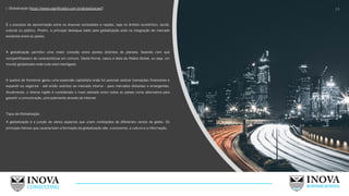 1. Globalização (https://www.significados.com.br/globalizacao/):
É o processo de aproximação entre as diversas sociedades e nações, seja no âmbito econômico, social,
cultural ou político. Porém, o principal destaque dado pela globalização está na integração de mercado
existente entre os países.
A globalização permitiu uma maior conexão entre pontos distintos do planeta, fazendo com que
compartilhassem de características em comum. Desta forma, nasce a ideia de Aldeia Global, ou seja, um
mundo globalizado onde tudo está interligado.
A quebra de fronteiras gerou uma expansão capitalista onde foi possível realizar transações financeiras e
expandir os negócios - até então restritos ao mercado interno - para mercados distantes e emergentes.
Atualmente, o idioma inglês é considerado o mais adotado entre todos os países como alternativa para
garantir a comunicação, principalmente através da internet.
Tipos de Globalização:
A globalização é a junção de vários aspectos que unem civilizações de diferentes cantos do globo. Os
principais fatores que caracterizam a formação da globalização são: a economia, a cultura e a informação.
14
 