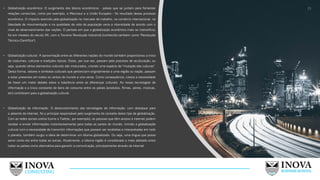 15
• Globalização econômica: O surgimento dos blocos econômicos - países que se juntam para fomentar
relações comerciais, como por exemplo, o Mercosul e a União Europeia - foi resultado desse processo
econômico. O impacto exercido pela globalização no mercado de trabalho, no comércio internacional, na
liberdade de movimentação e na qualidade de vida da população varia a intensidade de acordo com o
nível de desenvolvimento das nações. O período em que a globalização econômica mais se intensificou
foi em meados do século XX, com a Terceira Revolução Industrial (conhecida também como "Revolução
Técnico-Científica").
• Globalização cultural: A aproximação entre as diferentes nações do mundo também proporcionou a troca
de costumes, culturas e tradições típicas. Estas, por sua vez, passam pelo processo de aculturação, ou
seja, quando vários elementos culturais são misturados, criando uma espécie de "mutação das culturas".
Desta forma, valores e símbolos culturais que pertenciam originalmente a uma região ou nação, passam
a estar presentes em todos os cantos do mundo e vice-versa. Como consequência, cresce a necessidade
de haver um maior debate sobre a tolerância entre as diferenças culturais. As novas tecnologias de
informação e a troca constante de bens de consumo entre os países (produtos, filmes, séries, músicas,
etc) contribuem para a globalização cultural.
• Globalização da informação: O desenvolvimento das tecnologias de informação, com destaque para
o advento da internet, foi o principal responsável pelo surgimento do conceito deste tipo de globalização.
Com as redes sociais online (como o Twitter, por exemplo), as pessoas que têm acesso à internet podem
receber e enviar informações instantaneamente para todas as partes do mundo. Unindo a globalização
cultural com a necessidade de transmitir informações que possam ser recebidas e interpretadas em todo
o planeta, também surgiu a ideia de determinar um idioma globalizado. Ou seja, uma língua que possa
servir como elo entre todas as outras. Atualmente, o idioma inglês é considerado o mais adotado entre
todos os países como alternativa para garantir a comunicação, principalmente através da internet.
 