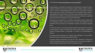 3. Sustentabilidade (https://www.todamateria.com.br/sustentabilidade/):
Sustentabilidade é a capacidade de sustentação ou conservação de um processo ou sistema.
A palavra sustentável deriva do latim sustentare e significa sustentar, apoiar, conservar e
cuidar. O conceito de sustentabilidade aborda a maneira como se deve agir em relação à
natureza. Além disso, ele pode ser aplicado desde uma comunidade até todo o planeta. A
sustentabilidade é alcançada através do Desenvolvimento Sustentável, definido como: "o
desenvolvimento que satisfaz as necessidades do presente sem comprometer a capacidade
das gerações futuras de satisfazerem suas próprias necessidades".
O desenvolvimento sustentável tem como objetivo a preservação do planeta e atendimento
das necessidades humanas. Isso quer dizer que um recurso natural explorado de modo
sustentável durará para sempre e com condições de também ser explorado por gerações
futuras.
É a palavra de ordem nas iniciativas empresariais e políticas que influenciam as mudanças
no comportamento e ações em diversas áreas. Vemos marcas focadas na utilização de
materiais reciclados/recicláveis ou preocupadas em melhorar a sua sustentabilidade de
produção.
As empresas estão preocupadas em ter edifícios mais sustentáveis, e na sua missão e
valores são intrínsecos os deveres de preservação ambiental.
As próprias políticas governamentais, que cada vez mais proporcionam incentivos para
iniciativas sustentáveis e ações em prol do ambiente, bem como a promoção e exigência na
redução de resíduos ocuparão espaço crescente nas agendas mundiais.
19
 