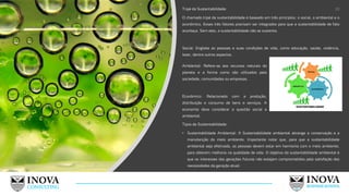 Tripé da Sustentabilidade:
O chamado tripé da sustentabilidade é baseado em três princípios: o social, o ambiental e o
econômico. Esses três fatores precisam ser integrados para que a sustentabilidade de fato
aconteça. Sem eles, a sustentabilidade não se sustenta.
Social: Engloba as pessoas e suas condições de vida, como educação, saúde, violência,
lazer, dentre outros aspectos.
Tipos de Sustentabilidade:
• Sustentabilidade Ambiental: A Sustentabilidade ambiental abrange a conservação e a
manutenção do meio ambiente. Importante notar que, para que a sustentabilidade
ambiental seja efetivada, as pessoas devem estar em harmonia com o meio ambiente,
para obterem melhoria na qualidade de vida. O objetivo da sustentabilidade ambiental é
que os interesses das gerações futuras não estejam comprometidos pela satisfação das
necessidades da geração atual;
20
Ambiental: Refere-se aos recursos naturais do
planeta e a forma como são utilizados pela
sociedade, comunidades ou empresas.
Econômico: Relacionado com a produção,
distribuição e consumo de bens e serviços. A
economia deve considerar a questão social e
ambiental.
 
