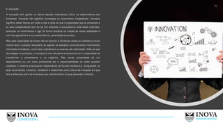6. Inovação:
A Inovação tem ganho na última década importância critica na sobrevivência das
empresas. Inovação não significa tecnologia ou orçamentos inesgotáveis. Inovação
significa Ideias Novas em Ação e não é mais do que a capacidade que as empresas e
os seus colaboradores têm de ter em entender o ecossistema onde estão inseridos,
antecipar os movimentos e agir de forma proativa na criação de novas realidades e
com isso garantirem a sua sobrevivência, perenidade e sucesso.
Mas esta capacidade de inovar não se resume a iniciativas soltas ou isoladas e muito
menos terá o sucesso necessário se apenas se adotarem pontualmente movimentos
chamados inovadores, como labs, hackathons ou eventos de criatividade. Mais do que
tecnologias ou produtos, a inovação é uma disciplina empresarial com a capacidade de
transformar o ecossistema e os negócios. Não sendo propriedade de um
departamento ou um único profissional ela é responsabilidade de todos quantos
coabitam o sistema empresarial independente de função hierárquica, antiguidade ou
peso na empresa. Construir, fortalecer e disseminar uma Cultura de Inovação é o que
fará a diferença entre as empresas que sobreviverão e as que passarão à história.
28
 