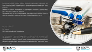 Seguindo o seu propósito de manter uma base permanente de atualização de conhecimento para
ajudar a decisão estratégica, a Inova disponibiliza o resultado da sua pesquisa sobre as Global Trends
4 Business.
Desejamos que mais uma contribuição para que empresas e seus profissionais se preparem melhor
para o futuro e para os desafios que ele encerra.
Caso pretenda evoluir na aplicação das Tendências ao seu negócio com o objetivo de preparar o
futuro com mais sucesso e inovação fale com a gente: contato@inovaconsulitng.com.br
Um abraço e até breve.
Luís Rasquilha
CEO | Inova Consulting + Inova Business School
Este documento e todo o seu conteúdo são propriedade da INOVA, CONSULTORIA DE GESTÃO E INOVAÇÃO
ESTRATÉGICA LTDA. Pode ser duplicado, copiado, difundido e disseminado por todos quantos pretenderem utilizar o
seu conteúdo para fins acadêmicos ou profissionais na forma que entenderem mais relevante. Solicitamos apenas a
quem utilizar o todo ou partes deste documento que referenciem devidamente a fonte Inova Consulting e o site
www.inovaconsulting.com.br.
35
 