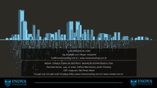 INOVA, CONSULTORIA DE GESTÃO E INOVAÇÃO ESTRATÉGICA LTDA.
Alameda Santos, 2441, 9º andar, Edifício Bela Santos, Jardim Paulista,
CEP: 01419-002, São Paulo, Brasil
(11) 4561 0731 | (11) 4561 0738 | (11) 96930 6083 | www.inovaconsulting.com.br | www.inovabs.com.br
LUÍS RASQUILHA | CEO
+55 (11) 98560 7271 | Skype: lrasquilha
luis@inovaconsulting.com.br | www.inovaconsulting.com.br
 