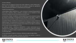 Conceitos e Definições
Quando se atua com Tendências a primeira coisa a fazer é diferenciar os vários conceitos sobre o
tema. Assim: Uma TENDÊNCIA é definida como uma mudança e alteração com capacidade de
influenciar as dinâmicas dos negócios e o comportamento dos consumidores.
E dividem-se da seguinte forma:
#1 MEGATRENDS | MEGA TENDÊNCIAS (10 / + anos): movimentos e mudanças (de larga escala) em
termos sociais, econômicos, políticos, ambientais e tecnológicos, que se manifestam de forma
consistente na realidade atual e que influenciarão decisivamente o futuro.
#2 BEHAVIORAL TRENDS | TENDÊNCIAS COMPORTAMENTAIS (3/5 anos): processos de mudança
que resultam da observação do comportamento dos consumidores e que origina a criação e o
desenvolvimento de novas ideias: de negócio, de produto ou serviço, de marca ou de ação.
#3 BUSINESS TRENDS | TENDÊNCIAS DE NEGÓCIO (2 anos): mudanças no mercado resultantes da
atuação dos players, do comportamento dos consumidores e das realidades económicas, politicas e
sociais que influenciam a forma como as empresas tomam decisões em seus negócios, considerando
áreas de atuação e apostas estratégicas para o futuro.
#4 EMERGING TRENDS | TENDÊNCIAS EMERGENTES (12 meses): acontecimentos que se
materializam de forma rápida e escalável no curto-prazo e que condicionam e direcionam a realidade
dos negócios. #4.1 SPECIFIC TRENDS | TENDÊNCIAS ESPECIFICAS: as tendências a considerar para
um determinado negócio.
A correta identificação de Tendências é a base para a definição dos Insights de negócio (ideias).
#5 INSIGHTS: articulações estratégicas resultantes das tendências que permitem a tomada de
decisão empresarial sobre cenários, caminhos e planos de ação futuros.
9
 