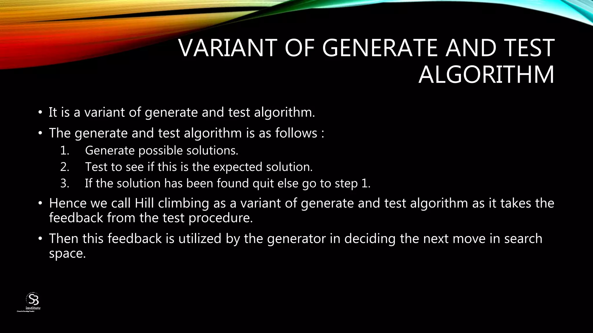 VARIANT OF GENERATE AND TEST
ALGORITHM
• It is a variant of generate and test algorithm.
• The generate and test algorithm is as follows :
1. Generate possible solutions.
2. Test to see if this is the expected solution.
3. If the solution has been found quit else go to step 1.
• Hence we call Hill climbing as a variant of generate and test algorithm as it takes the
feedback from the test procedure.
• Then this feedback is utilized by the generator in deciding the next move in search
space.
(CentreforKnowledgeTransfer)
institute
 