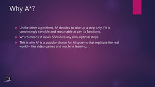 Why A*?
 Unlike other algorithms, A* decides to take up a step only if it is
convincingly sensible and reasonable as per ...