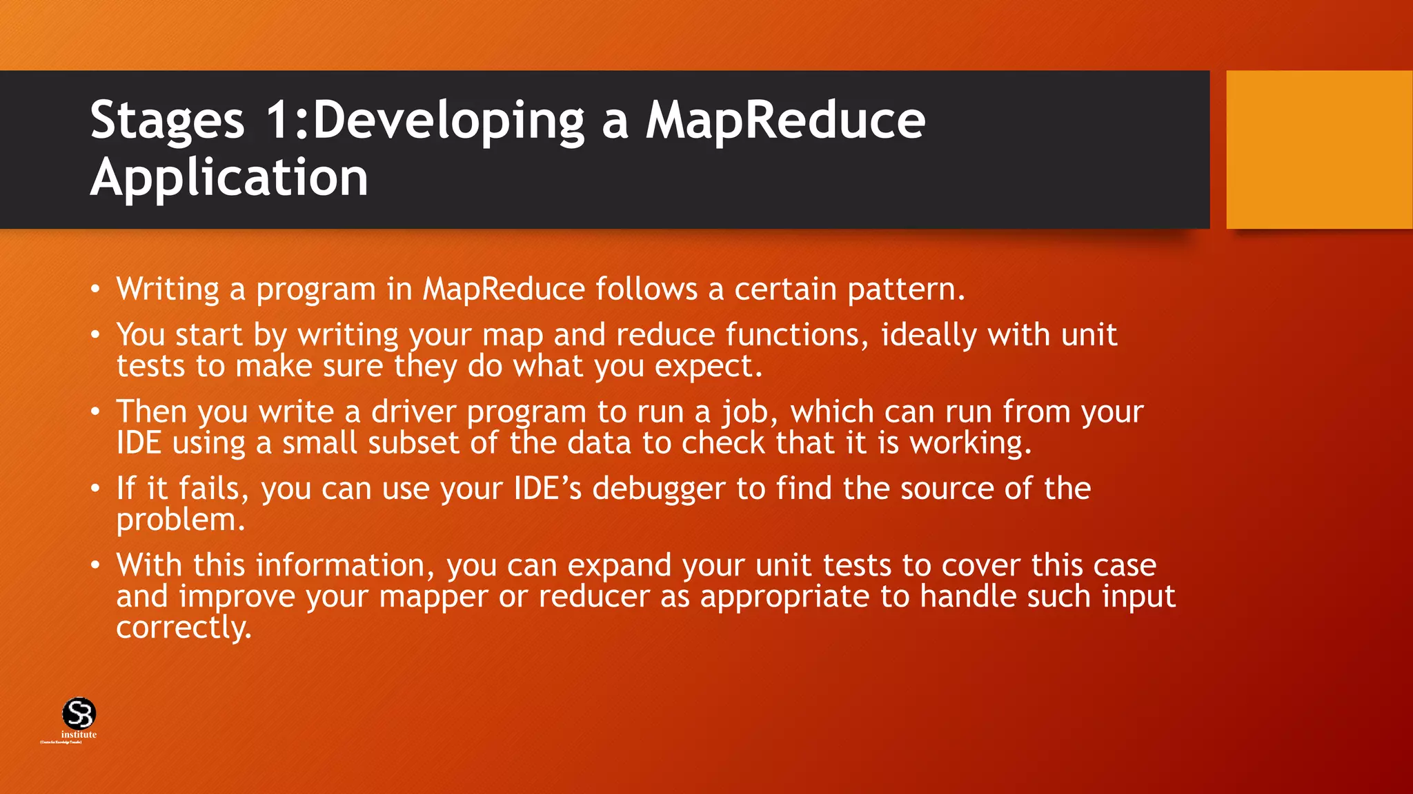 Stages 1:Developing a MapReduce
Application
• Writing a program in MapReduce follows a certain pattern.
• You start by writing your map and reduce functions, ideally with unit
tests to make sure they do what you expect.
• Then you write a driver program to run a job, which can run from your
IDE using a small subset of the data to check that it is working.
• If it fails, you can use your IDE’s debugger to find the source of the
problem.
• With this information, you can expand your unit tests to cover this case
and improve your mapper or reducer as appropriate to handle such input
correctly.
(CentreforKnowledgeTransfer)
institute
 