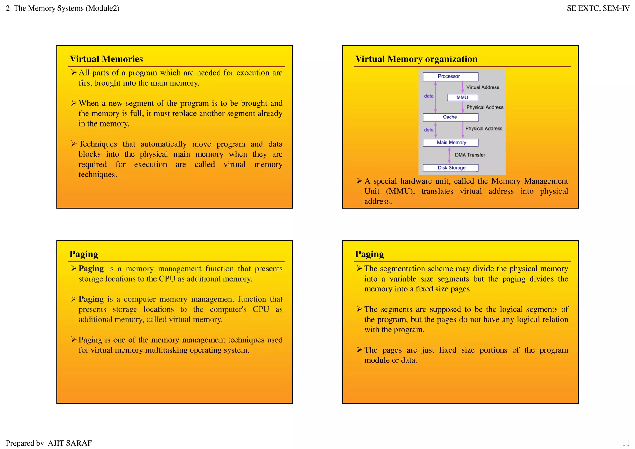 2. The Memory Systems (Module2) SE EXTC, SEM-IV
Prepared by AJIT SARAF 11
Virtual Memories
All parts of a program which are needed for execution are
first brought into the main memory.
When a new segment of the program is to be brought and
the memory is full, it must replace another segment already
in the memory.
Techniques that automatically move program and data
blocks into the physical main memory when they are
required for execution are called virtual memory
techniques.
Virtual Memory organization
A special hardware unit, called the Memory Management
Unit (MMU), translates virtual address into physical
address.
Paging
Paging is a memory management function that presents
storage locations to the CPU as additional memory.
Paging is a computer memory management function that
presents storage locations to the computer's CPU as
additional memory, called virtual memory.
Paging is one of the memory management techniques used
for virtual memory multitasking operating system.
Paging
The segmentation scheme may divide the physical memory
into a variable size segments but the paging divides the
memory into a fixed size pages.
The segments are supposed to be the logical segments of
the program, but the pages do not have any logical relation
with the program.
The pages are just fixed size portions of the program
module or data.
 