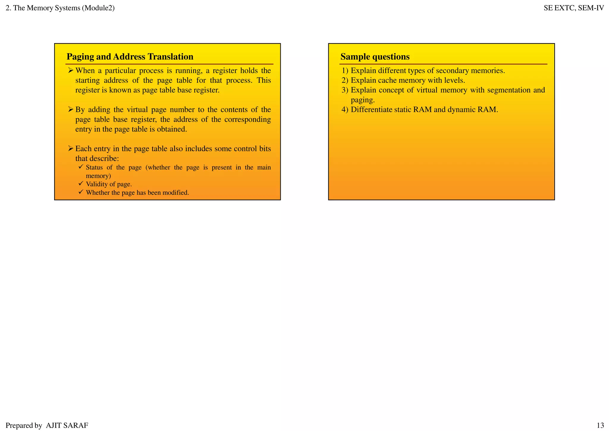 2. The Memory Systems (Module2) SE EXTC, SEM-IV
Prepared by AJIT SARAF 13
Paging and Address Translation
When a particular process is running, a register holds the
starting address of the page table for that process. This
register is known as page table base register.
By adding the virtual page number to the contents of the
page table base register, the address of the corresponding
entry in the page table is obtained.
Each entry in the page table also includes some control bits
that describe:
Status of the page (whether the page is present in the main
memory)
Validity of page.
Whether the page has been modified.
Sample questions
1) Explain different types of secondary memories.
2) Explain cache memory with levels.
3) Explain concept of virtual memory with segmentation and
paging.
4) Differentiate static RAM and dynamic RAM.
 