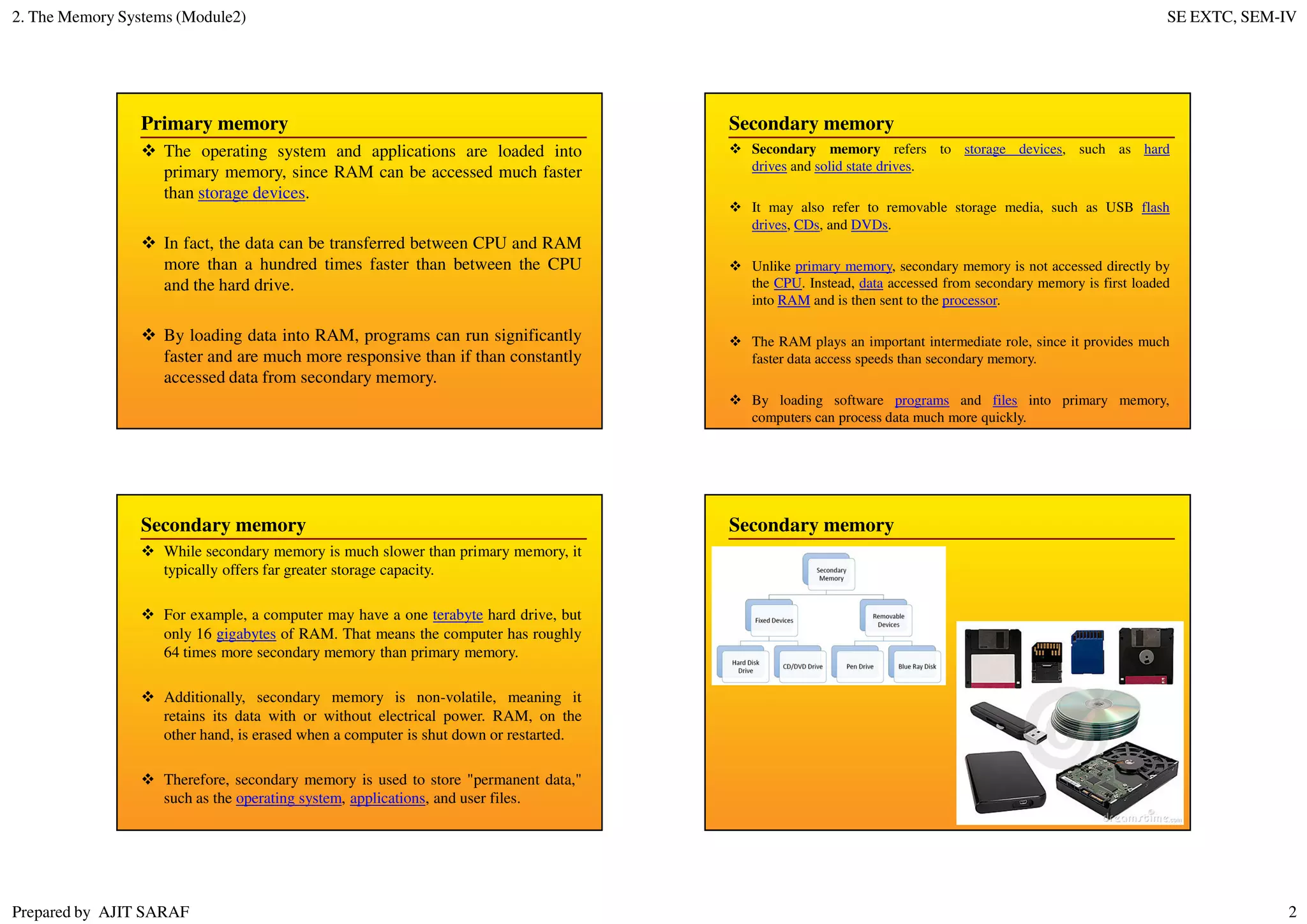 2. The Memory Systems (Module2) SE EXTC, SEM-IV
Prepared by AJIT SARAF 2
Primary memory
The operating system and applications are loaded into
primary memory, since RAM can be accessed much faster
than storage devices.
In fact, the data can be transferred between CPU and RAM
more than a hundred times faster than between the CPU
and the hard drive.
By loading data into RAM, programs can run significantly
faster and are much more responsive than if than constantly
accessed data from secondary memory.
Secondary memory
Secondary memory refers to storage devices, such as hard
drives and solid state drives.
It may also refer to removable storage media, such as USB flash
drives, CDs, and DVDs.
Unlike primary memory, secondary memory is not accessed directly by
the CPU. Instead, data accessed from secondary memory is first loaded
into RAM and is then sent to the processor.
The RAM plays an important intermediate role, since it provides much
faster data access speeds than secondary memory.
By loading software programs and files into primary memory,
computers can process data much more quickly.
Secondary memory
While secondary memory is much slower than primary memory, it
typically offers far greater storage capacity.
For example, a computer may have a one terabyte hard drive, but
only 16 gigabytes of RAM. That means the computer has roughly
64 times more secondary memory than primary memory.
Additionally, secondary memory is non-volatile, meaning it
retains its data with or without electrical power. RAM, on the
other hand, is erased when a computer is shut down or restarted.
Therefore, secondary memory is used to store "permanent data,"
such as the operating system, applications, and user files.
Secondary memory
 