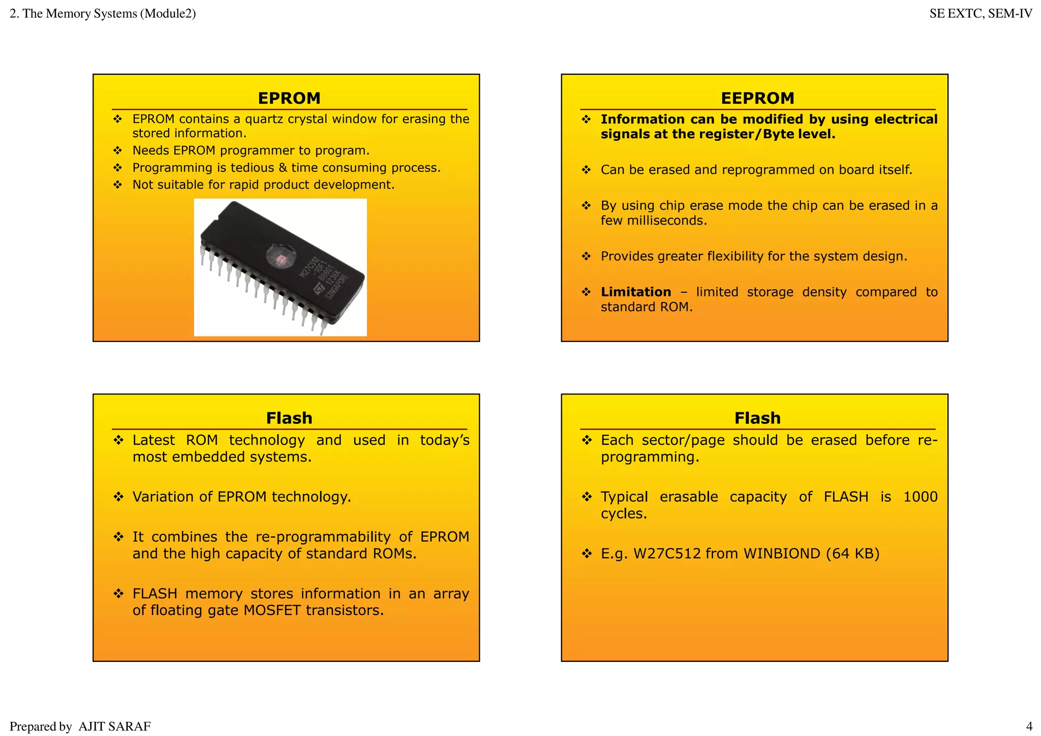 2. The Memory Systems (Module2) SE EXTC, SEM-IV
Prepared by AJIT SARAF 4
EPROM
EPROM contains a quartz crystal window for erasing the
stored information.
Needs EPROM programmer to program.
Programming is tedious & time consuming process.
Not suitable for rapid product development.
EEPROM
Information can be modified by using electrical
signals at the register/Byte level.
Can be erased and reprogrammed on board itself.
By using chip erase mode the chip can be erased in a
few milliseconds.
Provides greater flexibility for the system design.
Limitation – limited storage density compared to
standard ROM.
Flash
Latest ROM technology and used in today’s
most embedded systems.
Variation of EPROM technology.
It combines the re-programmability of EPROM
and the high capacity of standard ROMs.
FLASH memory stores information in an array
of floating gate MOSFET transistors.
Flash
Each sector/page should be erased before re-
programming.
Typical erasable capacity of FLASH is 1000
cycles.
E.g. W27C512 from WINBIOND (64 KB)
 