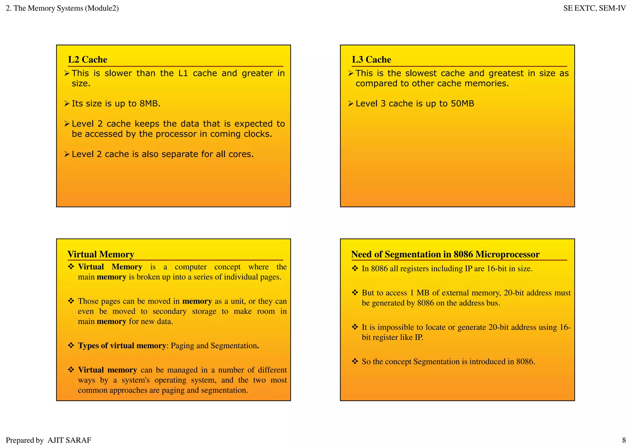 2. The Memory Systems (Module2) SE EXTC, SEM-IV
Prepared by AJIT SARAF 8
L2 Cache
This is slower than the L1 cache and greater in
size.
Its size is up to 8MB.
Level 2 cache keeps the data that is expected to
be accessed by the processor in coming clocks.
Level 2 cache is also separate for all cores.
L3 Cache
This is the slowest cache and greatest in size as
compared to other cache memories.
Level 3 cache is up to 50MB
Virtual Memory is a computer concept where the
main memory is broken up into a series of individual pages.
Those pages can be moved in memory as a unit, or they can
even be moved to secondary storage to make room in
main memory for new data.
Types of virtual memory: Paging and Segmentation.
Virtual memory can be managed in a number of different
ways by a system's operating system, and the two most
common approaches are paging and segmentation.
Virtual Memory
In 8086 all registers including IP are 16-bit in size.
But to access 1 MB of external memory, 20-bit address must
be generated by 8086 on the address bus.
It is impossible to locate or generate 20-bit address using 16-
bit register like IP.
So the concept Segmentation is introduced in 8086.
Need of Segmentation in 8086 Microprocessor
 
