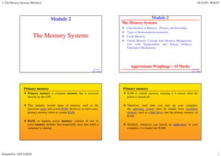 2. The Memory Systems (Module2) SE EXTC, SEM-IV
Prepared by AJIT SARAF 1
The Memory Systems
Prepared By
AJIT SARAF
Module 2
1
The Memory Systems
Classification of Memory : Primary and Secondary.
Types of Semiconductor memories.
Cache Memory.
Virtual Memory Concept with Memory Management
Unit with Segmentation and Paging (Address
Translation Mechanism)
Prepared By
AJIT SARAF
Module 2
Approximate Weightage – 15 Marks
2
Primary memory
Primary memory is computer memory that is accessed
directly by the CPU.
This includes several types of memory, such as the
processor cache and system ROM. However, in most cases,
primary memory refers to system RAM.
RAM, or random access memory, consists of one or
more memory modules that temporarily store data while a
computer is running.
Primary memory
RAM is volatile memory, meaning it is erased when the
power is turned off.
Therefore, each time you start up your computer,
the operating system must be loaded from secondary
memory (such as a hard drive) into the primary memory, or
RAM.
Similarly, whenever you launch an application on your
computer, it is loaded into RAM.
 