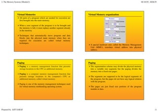 2. The Memory Systems (Module2) SE EXTC, SEM-IV
Prepared by AJIT SARAF 11
Virtual Memories
All parts of a program which are needed for execution are
first brought into the main memory.
When a new segment of the program is to be brought and
the memory is full, it must replace another segment already
in the memory.
Techniques that automatically move program and data
blocks into the physical main memory when they are
required for execution are called virtual memory
techniques.
Virtual Memory organization
A special hardware unit, called the Memory Management
Unit (MMU), translates virtual address into physical
address.
Paging
Paging is a memory management function that presents
storage locations to the CPU as additional memory.
Paging is a computer memory management function that
presents storage locations to the computer's CPU as
additional memory, called virtual memory.
Paging is one of the memory management techniques used
for virtual memory multitasking operating system.
Paging
The segmentation scheme may divide the physical memory
into a variable size segments but the paging divides the
memory into a fixed size pages.
The segments are supposed to be the logical segments of
the program, but the pages do not have any logical relation
with the program.
The pages are just fixed size portions of the program
module or data.
 