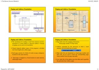 2. The Memory Systems (Module2) SE EXTC, SEM-IV
Prepared by AJIT SARAF 12
Paging and Address Translation Paging and Address Translation
Paging and Address Translation
The mechanism for reading a word from memory involves
translation of virtual address to physical address. Concept
of paging can be used to do translation.
Virtual (logical) address space of the program is divided
into fixed length units called, pages.
Each page consists of a block of words occupy contiguous
locations in the main memory.
Each page is mapped to a fixed location in main memory
called page frame.
Paging and Address Translation
Page table stores the mapping information.
Virtual page number Page frame.
Address generated by the processor to fetch a word
memory can be divided into two parts
High order bits are interpreted as virtual page number and
these bits can be used to fetch the corresponding page
frame number from the page map table.
Low order bits of the address give the offset and it specifies
the particular byte within a page.
Virtual page number Offset
 