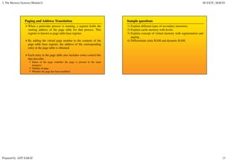 2. The Memory Systems (Module2) SE EXTC, SEM-IV
Prepared by AJIT SARAF 13
Paging and Address Translation
When a particular process is running, a register holds the
starting address of the page table for that process. This
register is known as page table base register.
By adding the virtual page number to the contents of the
page table base register, the address of the corresponding
entry in the page table is obtained.
Each entry in the page table also includes some control bits
that describe:
Status of the page (whether the page is present in the main
memory)
Validity of page.
Whether the page has been modified.
Sample questions
1) Explain different types of secondary memories.
2) Explain cache memory with levels.
3) Explain concept of virtual memory with segmentation and
paging.
4) Differentiate static RAM and dynamic RAM.
 