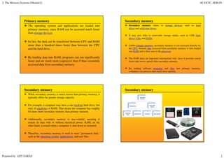 2. The Memory Systems (Module2) SE EXTC, SEM-IV
Prepared by AJIT SARAF 2
Primary memory
The operating system and applications are loaded into
primary memory, since RAM can be accessed much faster
than storage devices.
In fact, the data can be transferred between CPU and RAM
more than a hundred times faster than between the CPU
and the hard drive.
By loading data into RAM, programs can run significantly
faster and are much more responsive than if than constantly
accessed data from secondary memory.
Secondary memory
Secondary memory refers to storage devices, such as hard
drives and solid state drives.
It may also refer to removable storage media, such as USB flash
drives, CDs, and DVDs.
Unlike primary memory, secondary memory is not accessed directly by
the CPU. Instead, data accessed from secondary memory is first loaded
into RAM and is then sent to the processor.
The RAM plays an important intermediate role, since it provides much
faster data access speeds than secondary memory.
By loading software programs and files into primary memory,
computers can process data much more quickly.
Secondary memory
While secondary memory is much slower than primary memory, it
typically offers far greater storage capacity.
For example, a computer may have a one terabyte hard drive, but
only 16 gigabytes of RAM. That means the computer has roughly
64 times more secondary memory than primary memory.
Additionally, secondary memory is non-volatile, meaning it
retains its data with or without electrical power. RAM, on the
other hand, is erased when a computer is shut down or restarted.
Therefore, secondary memory is used to store "permanent data,"
such as the operating system, applications, and user files.
Secondary memory
 
