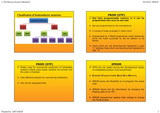 2. The Memory Systems (Module2) SE EXTC, SEM-IV
Prepared by AJIT SARAF 3
Classification of Semiconductor memories PROM (OTP)
One time programmable memory or it can be
programmed only once by end user.
Not pre-programmed by the manufacturer.
It consist of fuses arranged in matrix form.
Programmed by a PROM programmer which selectively
burns the fuses according to the bit pattern to be
stored.
Fuses which are not blown/burned represents a logic
“1” whereas fuses which are blown/burned represents a
logic “0”.
PROM (OTP)
Widely used for commercial production of embedded
systems whose proto-typed versions are proven and
the code is finalized.
Cost effective solution for commercial production.
Can not be reprogrammed.
EPROM
OTPs are not useful during the development phase
of embedded product (not economical).
Erasable Programmable Read Only Memory.
EPROM gives the flexibility to re-program the same
chip.
EPROM stores the bit information by charging the
floating gate of an FET.
EPROM programmer applies high voltage to charge
the floating gate.
 
