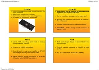 2. The Memory Systems (Module2) SE EXTC, SEM-IV
Prepared by AJIT SARAF 4
EPROM
EPROM contains a quartz crystal window for erasing the
stored information.
Needs EPROM programmer to program.
Programming is tedious & time consuming process.
Not suitable for rapid product development.
EEPROM
Information can be modified by using electrical
signals at the register/Byte level.
Can be erased and reprogrammed on board itself.
By using chip erase mode the chip can be erased in a
few milliseconds.
Provides greater flexibility for the system design.
Limitation – limited storage density compared to
standard ROM.
Flash
Latest ROM technology and used in today’s
most embedded systems.
Variation of EPROM technology.
It combines the re-programmability of EPROM
and the high capacity of standard ROMs.
FLASH memory stores information in an array
of floating gate MOSFET transistors.
Flash
Each sector/page should be erased before re-
programming.
Typical erasable capacity of FLASH is 1000
cycles.
E.g. W27C512 from WINBIOND (64 KB)
 