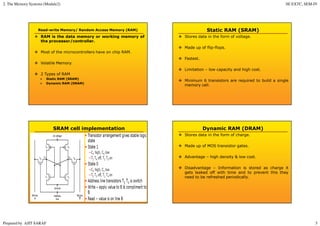2. The Memory Systems (Module2) SE EXTC, SEM-IV
Prepared by AJIT SARAF 5
Read-write Memory/ Random Access Memory (RAM)
RAM is the data memory or working memory of
the processor/controller.
Most of the microcontrollers have on chip RAM.
Volatile Memory.
2 Types of RAM
Static RAM (SRAM)
Dynamic RAM (DRAM)
Static RAM (SRAM)
Stores data in the form of voltage.
Made up of flip-flops.
Fastest.
Limitation – low capacity and high cost.
Minimum 6 transistors are required to build a single
memory cell.
SRAM cell implementation Dynamic RAM (DRAM)
Stores data in the form of charge.
Made up of MOS transistor gates.
Advantage – high density & low cost.
Disadvantage – Information is stored as charge it
gets leaked off with time and to prevent this they
need to be refreshed periodically.
 