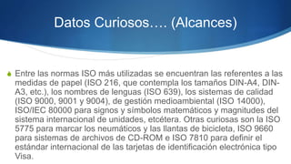 Datos Curiosos…. (Alcances)
 Entre las normas ISO más utilizadas se encuentran las referentes a las
medidas de papel (ISO 216, que contempla los tamaños DIN-A4, DIN-
A3, etc.), los nombres de lenguas (ISO 639), los sistemas de calidad
(ISO 9000, 9001 y 9004), de gestión medioambiental (ISO 14000),
ISO/IEC 80000 para signos y símbolos matemáticos y magnitudes del
sistema internacional de unidades, etcétera. Otras curiosas son la ISO
5775 para marcar los neumáticos y las llantas de bicicleta, ISO 9660
para sistemas de archivos de CD-ROM e ISO 7810 para definir el
estándar internacional de las tarjetas de identificación electrónica tipo
Visa.
 