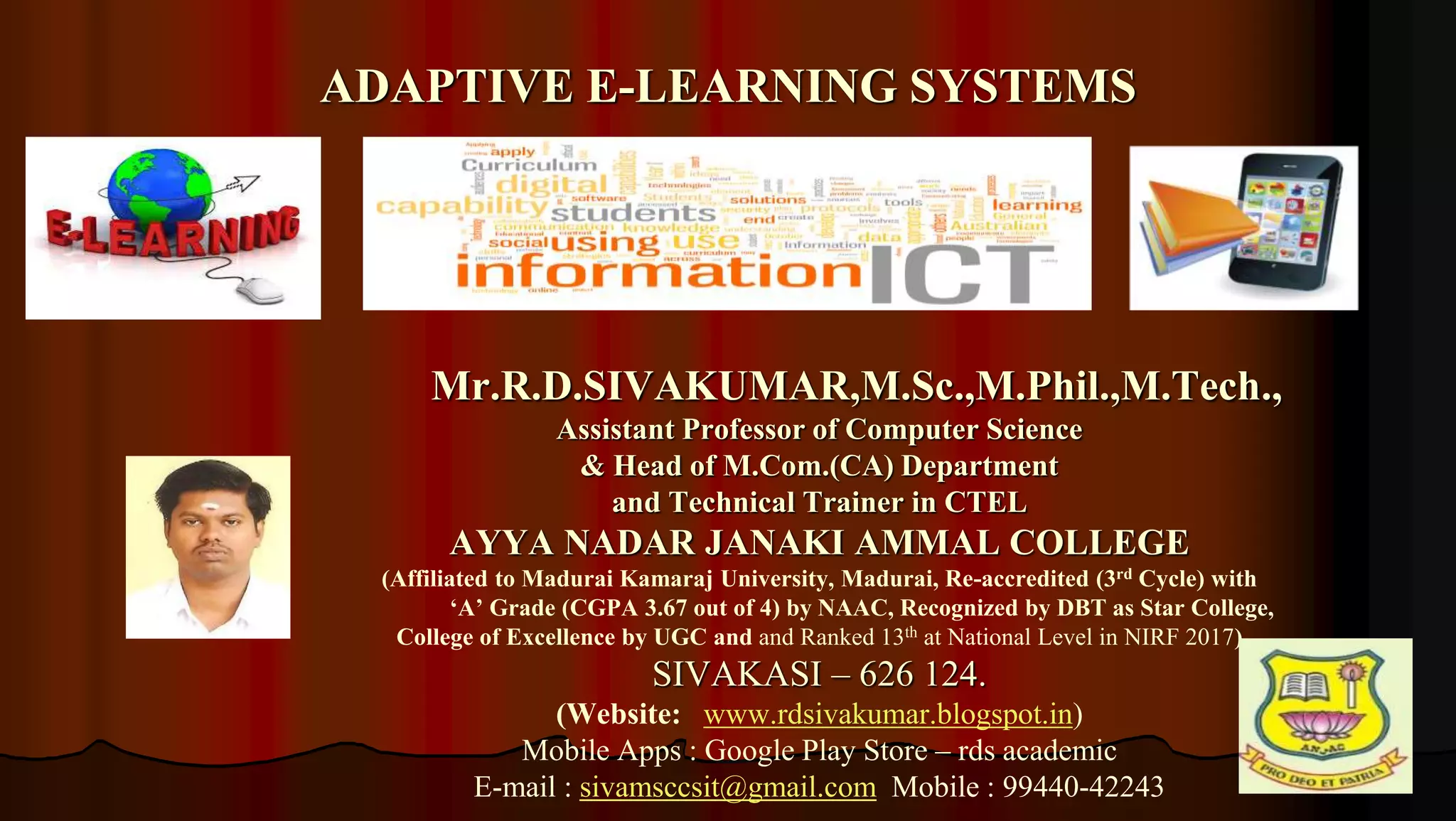 1
Mr.R.D.SIVAKUMAR,M.Sc.,M.Phil.,M.Tech.,
Assistant Professor of Computer Science
& Head of M.Com.(CA) Department
and Technical Trainer in CTEL
AYYA NADAR JANAKI AMMAL COLLEGE
(Affiliated to Madurai Kamaraj University, Madurai, Re-accredited (3rd Cycle) with
‘A’ Grade (CGPA 3.67 out of 4) by NAAC, Recognized by DBT as Star College,
College of Excellence by UGC and and Ranked 13th at National Level in NIRF 2017)
SIVAKASI – 626 124.
(Website: www.rdsivakumar.blogspot.in)
Mobile Apps : Google Play Store – rds academic
E-mail : sivamsccsit@gmail.com Mobile : 99440-42243
ADAPTIVE E-LEARNING SYSTEMS
 