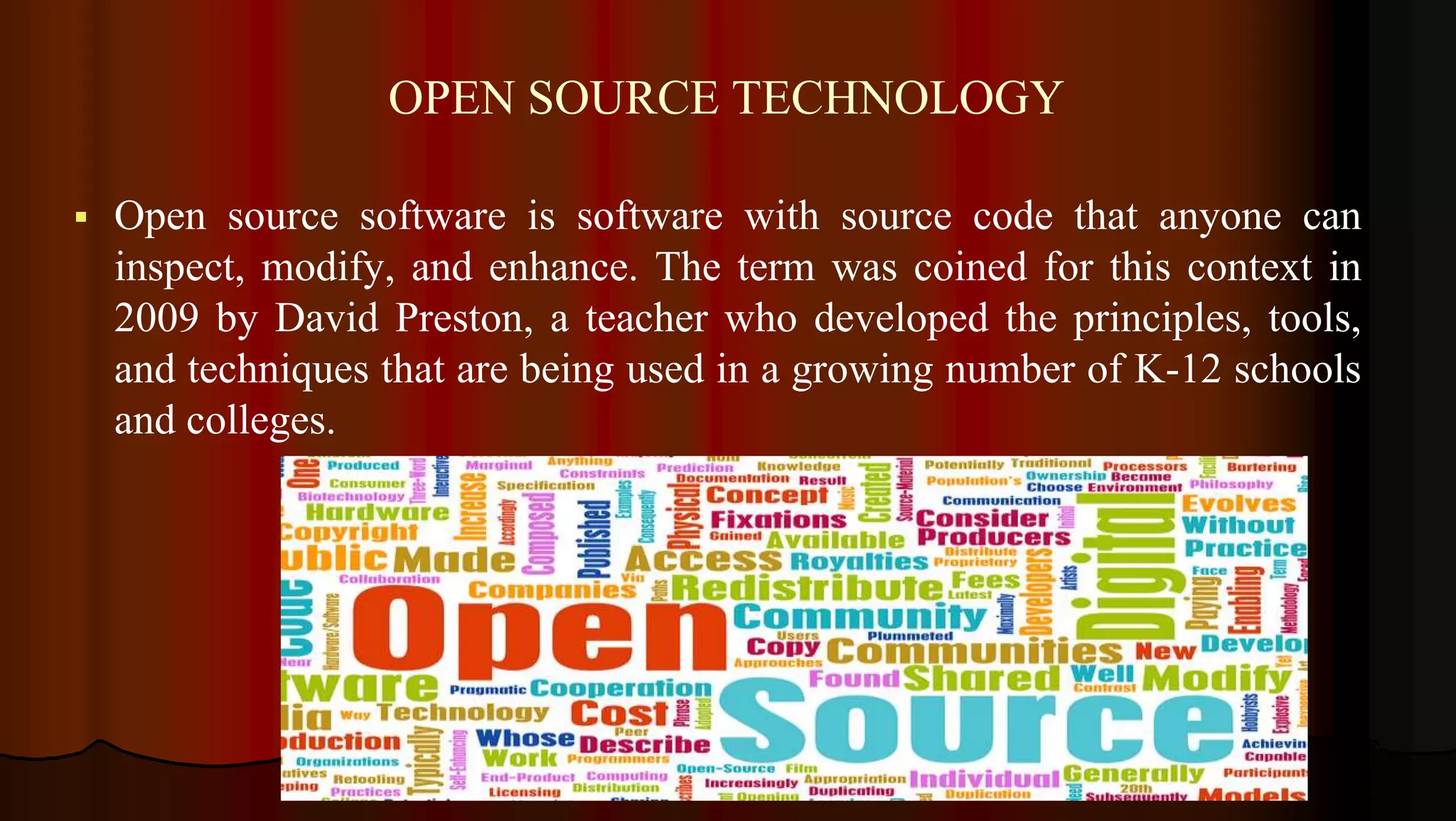 OPEN SOURCE TECHNOLOGY
 Open source software is software with source code that anyone can
inspect, modify, and enhance. The term was coined for this context in
2009 by David Preston, a teacher who developed the principles, tools,
and techniques that are being used in a growing number of K-12 schools
and colleges.
 