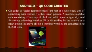 ANDROID – QR CODE CREATED
 QR codes or “quick response codes” are part of a whole new way of
connecting with learners via their smart phones. A machine-readable
code consisting of an array of black and white squares, typically used
for storing e-learning websites URLs for reading by the camera on a
smart phone. In above all the e-learning websites are converted in to
the QR Code
36
 