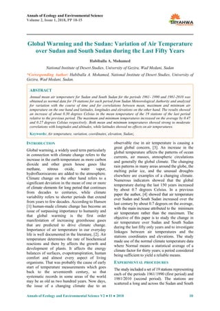 Annals of Ecology and Environmental Science
Volume 2, Issue 1, 2018, PP 10-15
Annals of Ecology and Environmental Science V2 ● I1 ● 2018 10
Global Warming and the Sudan: Variation of Air Temperature
over Sudan and South Sudan during the Last Fifty Years
Habiballa A. Mohamed
National Institute of Desert Studies, University of Gezira, Wad Medani, Sudan
*Corresponding Author: Habiballa A. Mohamed, National Institute of Desert Studies, University of
Gezira, Wad Medani, Sudan.
INTRODUCTION
Global warming, a widely used term particularly
in connection with climate change refers to the
increase in the earth temperature as more carbon
dioxide and other green house gases like
methane, nitrous oxide, water vapor,
hydrofluorocarons are added to the atmosphere.
Climate change on the other hand refers to a
significant deviation in the mean of one or more
of climate elements for long period that continues
from decades to centuries, while climate
variability refers to shorter periods that extend
from years to few decades. According to Hansen
[1] human-made climate change has become an
issue of surpassing importance to humanity and
that global warming is the first order
manifestation of increasing greenhouse gases
that are predicted to drive climate change.
Importance of air temperature in our everyday
life is well documented in the literature, [2]. Air
temperature determines the rate of biochemical
reactions and there by affects the growth and
development of plants. It affects the energy
balances of surfaces, evapotranspiration, human
comfort and almost every aspect of living
organisms. That was probably the cause of early
start of temperature measurements which goes
back to the seventeenth century, so that
systematic records in some areas of the world
may be as old as two hundred years. Now days,
the issue of a changing climate due to an
observable rise in air temperature is causing a
great global concern, [3]. An increase in the
global temperature affects the patterns of ocean
currents, air masses, atmospheric circulations
and generally the global climate. The changing
rain patterns in many areas around the globe, the
melting polar ice, and the unusual droughts
elsewhere are examples of a changing climate.
Numerous indicators showed that the global
temperature during the last 150 years increased
by about 0.7 degrees Celsius. In a previous
paper the author, [4] showed that air temperature
over Sudan and South Sudan increased over the
last century by about 0.7 degrees on the average,
with the main increase attributed to the minimum
air temperature rather than the maximum. The
objective of this paper is to study the change in
air temperature over Sudan and South Sudan
during the last fifty only years and to investigate
linkages between air temperatures and the
stations coordinates and elevations. The study
made use of the normal climate temperature data
where Normal means a statistical average of a
climate factor for thirty years; a period considered
being sufficient to yield a reliable means.
EXPERIMENTAL PROCEDURES
The study included a set of 19 stations representing
each of the periods 1961/1990 (first period) and
1981/2010 (second period). The stations are
scattered a long and across the Sudan and South
ABSTRACT
Annual mean air temperature for Sudan and South Sudan for the periods 1961- 1990 and 1981-2010 was
obtained as normal data for 19 stations for each period from Sudan Meteorological Authority and analyzed
for variation with the course of time and for correlations between mean, maximum and minimum air
temperature on the one hand and latitudes, longitudes and elevations on the other hand. The results showed
an increase of about 0.30 degrees Celsius in the mean temperature of the 19 stations of the last period
relative to the previous period. The maximum and minimum temperatures increased on the average by 0.47
and 0.27 degrees Celsius respectively. Both mean and minimum temperatures showed strong to moderate
correlations with longitudes and altitudes, while latitudes showed no effects on air temperatures.
Keywords: Air temperature, variation, coordinates, elevation, Sudan;
 