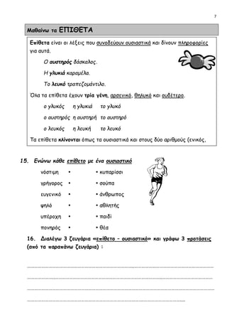7
Μαθαίνω τα ΕΠΙΘΕΤΑ
15. Ενώνω κάθε επίθετο με ένα ουσιαστικό
νόστιμη   κυπαρίσσι
γρήγορος   σούπα
ευγενικό   άνθρωπος
ψηλό   αθλητής
υπέροχη   παιδί
πονηρός   θέα
16. Διαλέγω 3 ζευγάρια «επίθετο – ουσιαστικό» και γράφω 3 προτάσεις
(από τα παραπάνω ζευγάρια) :
……………………………………………………………………………..…………………………………………………………
…………………..……………………………………………………………………………..……………………………………
…………………………………………………………………………………………………………………………………………
…………………………………………………………………………………….…………………………....
Επίθετα είναι οι λέξεις που συνοδεύουν ουσιαστικά και δίνουν πληροφορίες
για αυτά.
Ο αυστηρός δάσκαλος.
Η γλυκιά καραμέλα.
Το λευκό τραπεζομάντιλο.
Όλα τα επίθετα έχουν τρία γένη, αρσενικό, θηλυκό και ουδέτερο.
ο γλυκός η γλυκιά το γλυκό
ο αυστηρός η αυστηρή το αυστηρό
ο λευκός η λευκή το λευκό
Τα επίθετα κλίνονται όπως τα ουσιαστικά και στους δύο αριθμούς (ενικός,
πληθυντικός) και σε όλες τις πτώσεις.
 