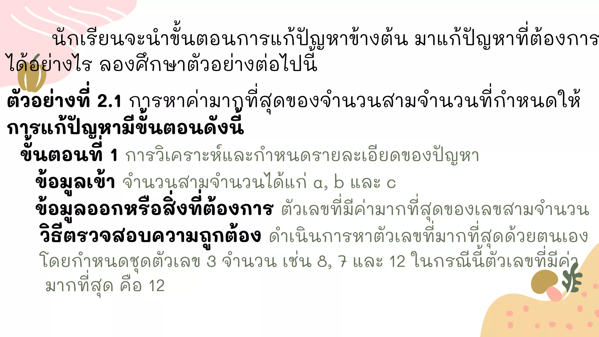 นักเรียนจะนาขั้นตอนการแก้ปัญหาข้างต้น มาแก้ปัญหาที่ต้องการ
ได้อย่างไร ลองศึกษาตัวอย่างต่อไปนี้
ตัวอย่างที่ 2.1 การหาค่ามากที่สุดของจานวนสามจานวนที่กาหนดให้
การแก้ปัญหามีขั้นตอนดังนี้
ขั้นตอนที่ 1 การวิเคราะห์และกาหนดรายละเอียดของปัญหา
ข้อมูลเข้า จานวนสามจานวนได้แก่ a, b และ c
ข้อมูลออกหรือสิ่งที่ต้องการ ตัวเลขที่มีค่ามากที่สุดของเลขสามจานวน
วิธีตรวจสอบความถูกต้อง ดาเนินการหาตัวเลขที่มากที่สุดด้วยตนเอง
โดยกาหนดชุดตัวเลข 3 จานวน เช่น 8, 7 และ 12 ในกรณีนี้ตัวเลขที่มีค่า
มากที่สุด คือ 12
 