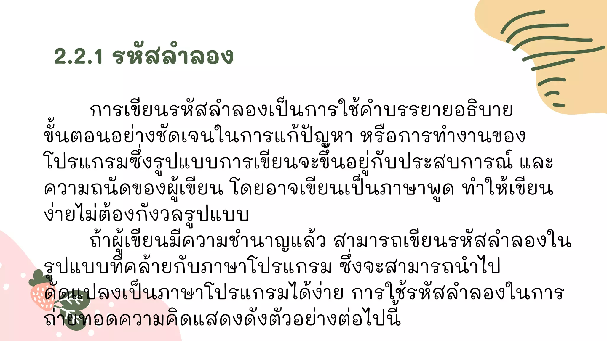 2.2.1 รหัสลาลอง
การเขียนรหัสลาลองเป็นการใช้คาบรรยายอธิบาย
ขั้นตอนอย่างชัดเจนในการแก้ปัญหา หรือการทางานของ
โปรแกรมซึ่งรูปแบบการเขียนจะขึ้นอยู่กับประสบการณ์ และ
ความถนัดของผู้เขียน โดยอาจเขียนเป็นภาษาพูด ทาให้เขียน
ง่ายไม่ต้องกังวลรูปแบบ
ถ้าผู้เขียนมีความชานาญแล้ว สามารถเขียนรหัสลาลองใน
รูปแบบที่คล้ายกับภาษาโปรแกรม ซึ่งจะสามารถนาไป
ดัดแปลงเป็นภาษาโปรแกรมได้ง่าย การใช้รหัสลาลองในการ
ถ่ายทอดความคิดแสดงดังตัวอย่างต่อไปนี้
 