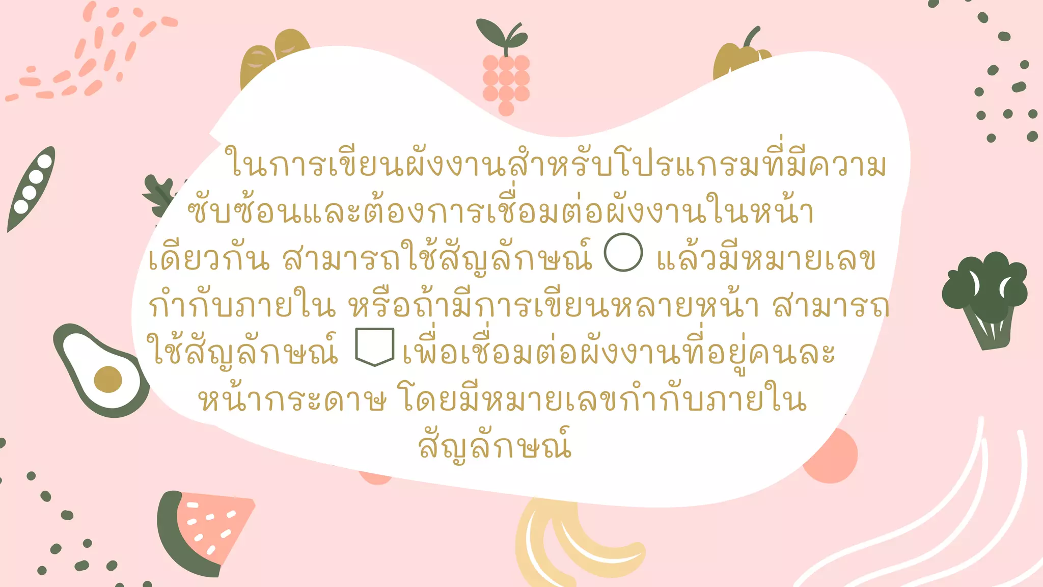 ในการเขียนผังงานสาหรับโปรแกรมที่มีความ
ซับซ้อนและต้องการเชื่อมต่อผังงานในหน้า
เดียวกัน สามารถใช้สัญลักษณ์ แล้วมีหมายเลข
กากับภายใน หรือถ้ามีการเขียนหลายหน้า สามารถ
ใช้สัญลักษณ์ เพื่อเชื่อมต่อผังงานที่อยู่คนละ
หน้ากระดาษ โดยมีหมายเลขกากับภายใน
สัญลักษณ์
 