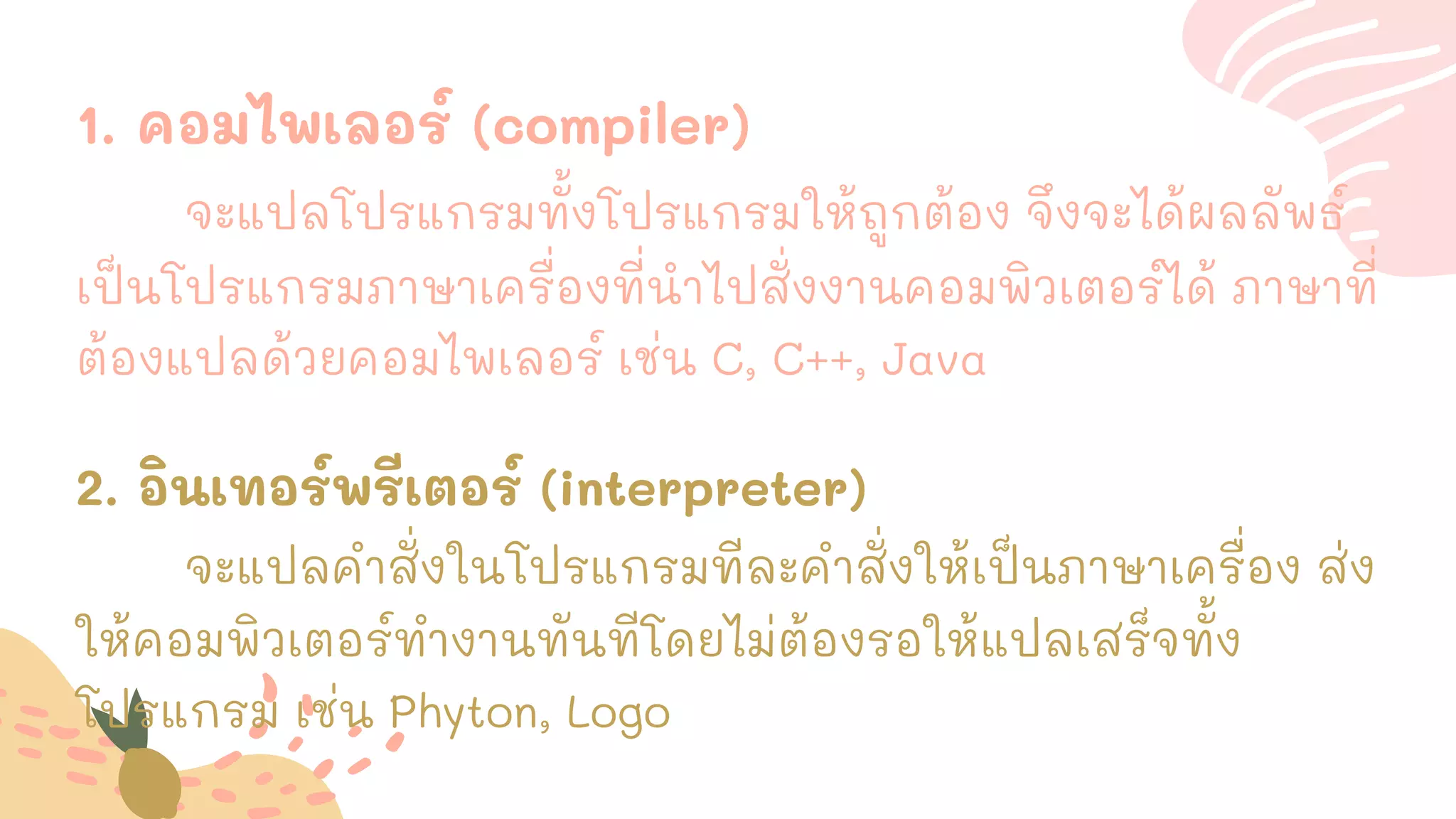 1. คอมไพเลอร์ (compiler)
จะแปลโปรแกรมทั้งโปรแกรมให้ถูกต้อง จึงจะได้ผลลัพธ์
เป็นโปรแกรมภาษาเครื่องที่นาไปสั่งงานคอมพิวเตอร์ได้ ภาษาที่
ต้องแปลด้วยคอมไพเลอร์ เช่น C, C++, Java
2. อินเทอร์พรีเตอร์ (interpreter)
จะแปลคาสั่งในโปรแกรมทีละคาสั่งให้เป็นภาษาเครื่อง ส่ง
ให้คอมพิวเตอร์ทางานทันทีโดยไม่ต้องรอให้แปลเสร็จทั้ง
โปรแกรม เช่น Phyton, Logo
 