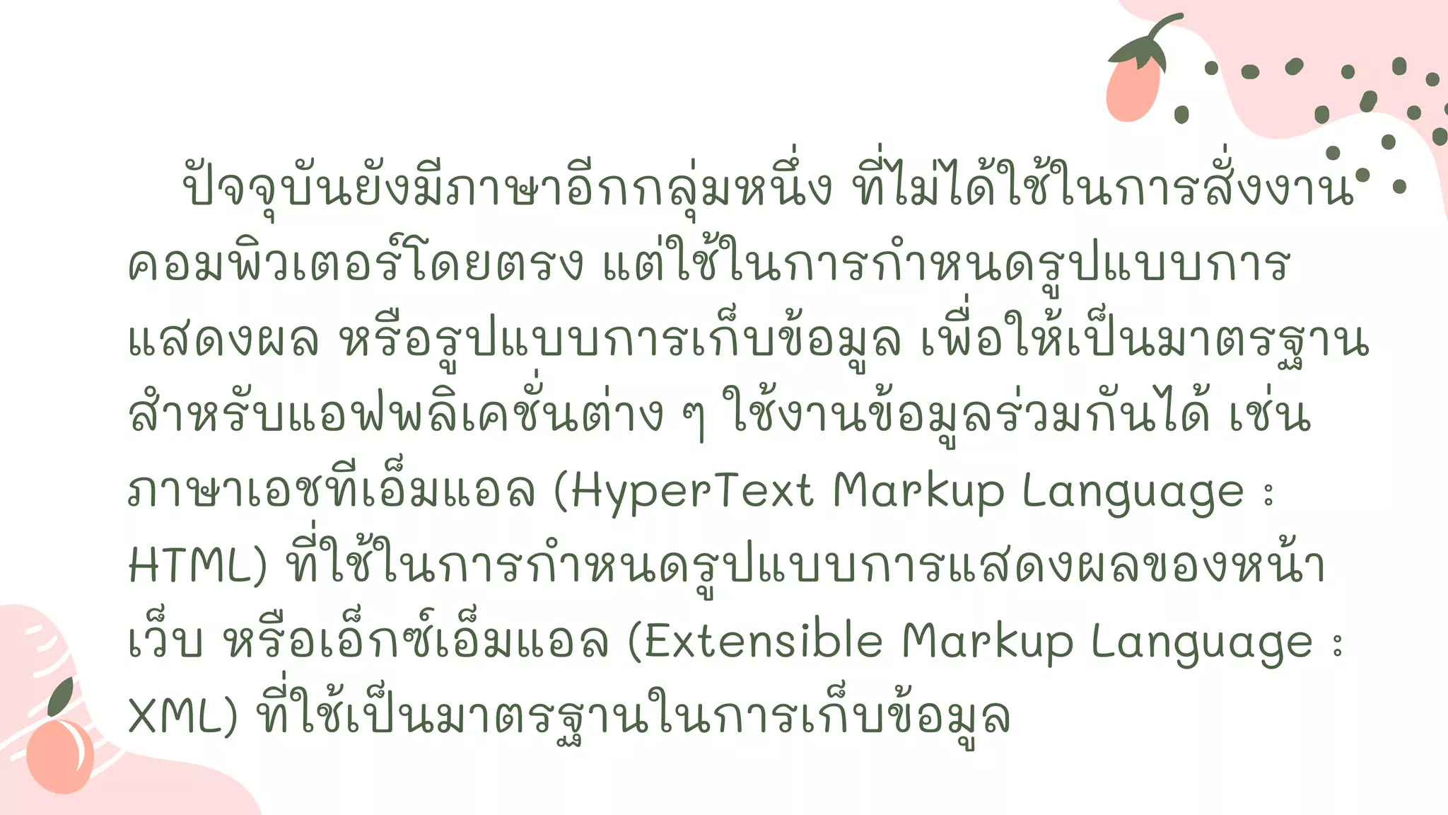 ปัจจุบันยังมีภาษาอีกกลุ่มหนึ่ง ที่ไม่ได้ใช้ในการสั่งงาน
คอมพิวเตอร์โดยตรง แต่ใช้ในการกาหนดรูปแบบการ
แสดงผล หรือรูปแบบการเก็บข้อมูล เพื่อให้เป็นมาตรฐาน
สาหรับแอฟพลิเคชั่นต่าง ๆ ใช้งานข้อมูลร่วมกันได้ เช่น
ภาษาเอชทีเอ็มแอล (HyperText Markup Language :
HTML) ที่ใช้ในการกาหนดรูปแบบการแสดงผลของหน้า
เว็บ หรือเอ็กซ์เอ็มแอล (Extensible Markup Language :
XML) ที่ใช้เป็นมาตรฐานในการเก็บข้อมูล
 