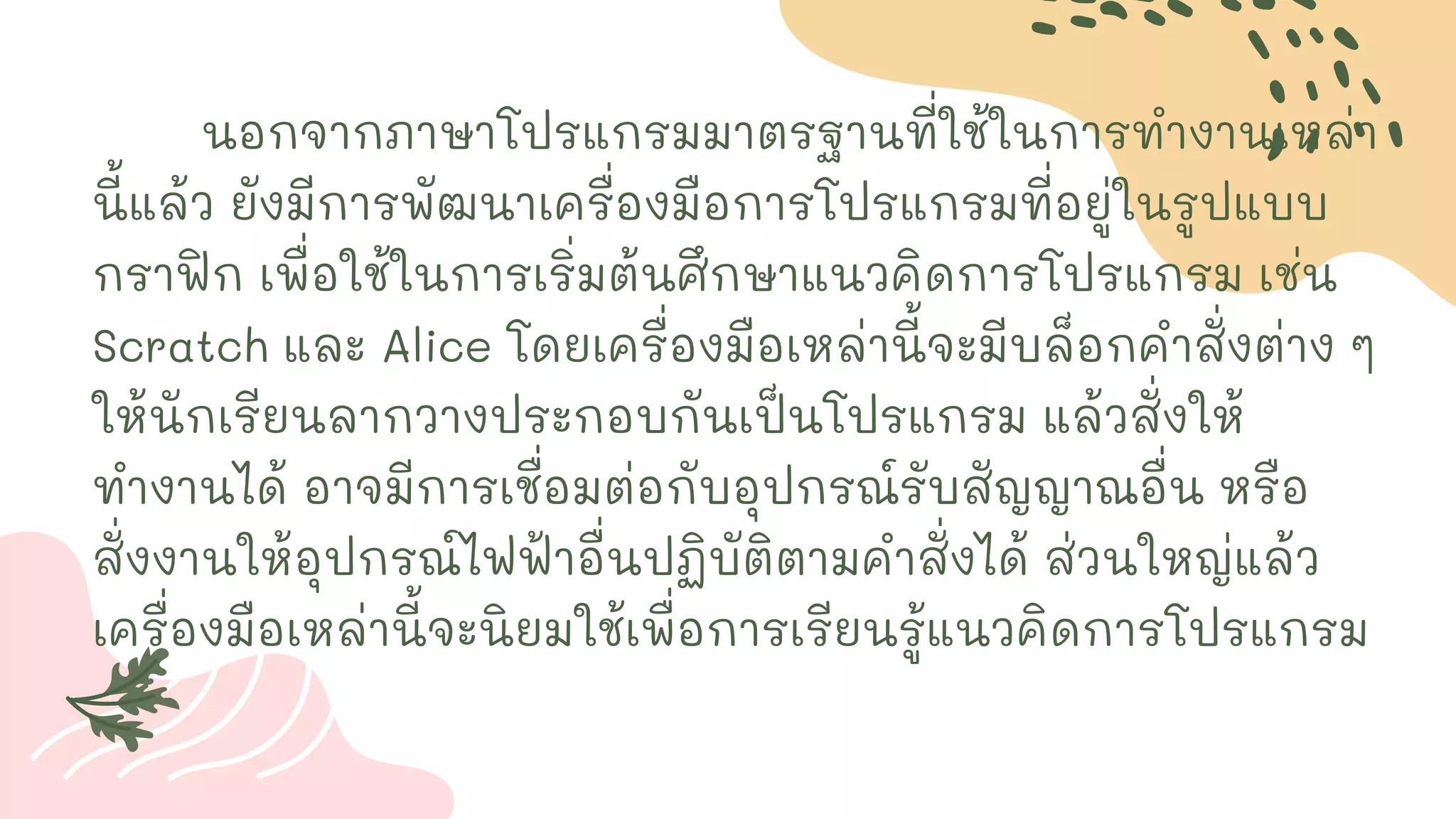 นอกจากภาษาโปรแกรมมาตรฐานที่ใช้ในการทางานเหล่า
นี้แล้ว ยังมีการพัฒนาเครื่องมือการโปรแกรมที่อยู่ในรูปแบบ
กราฟิก เพื่อใช้ในการเริ่มต้นศึกษาแนวคิดการโปรแกรม เช่น
Scratch และ Alice โดยเครื่องมือเหล่านี้จะมีบล็อกคาสั่งต่าง ๆ
ให้นักเรียนลากวางประกอบกันเป็นโปรแกรม แล้วสั่งให้
ทางานได้ อาจมีการเชื่อมต่อกับอุปกรณ์รับสัญญาณอื่น หรือ
สั่งงานให้อุปกรณ์ไฟฟ้าอื่นปฏิบัติตามคาสั่งได้ ส่วนใหญ่แล้ว
เครื่องมือเหล่านี้จะนิยมใช้เพื่อการเรียนรู้แนวคิดการโปรแกรม
 